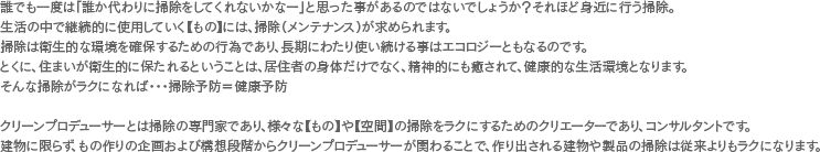誰でも一度は「誰か代わりに掃除をしてくれないかなー」と思った事があるのではないでしょうか？それほど身近に行う掃除。 生活の中で継続的に使用していく_もの_には、掃除（メンテナンス）が求められます。 掃除は衛生的な環境を確保するための行為であり、長期にわたり使い続ける事はエコロジーともなるのです。 とくに、住まいが衛生的に保たれるということは、居住者の身体だけでなく、精神的にも癒されて、健康的な生活環境となります。
そんな掃除がラクになれば・・・掃除予防＝健康予防 クリーンプロデューサーとは掃除の専門家であり、様々な_もの_や_空間_の掃除をラクにするためのクリエーターであり、コンサルタントです。 建物に限らず、もの作りの企画および構想段階からクリーンプロデューサーが関わることで、作り出される建物や製品の掃除は従来よりもラクになります。